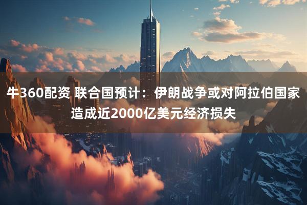 牛360配资 联合国预计：伊朗战争或对阿拉伯国家造成近2000亿美元经济损失