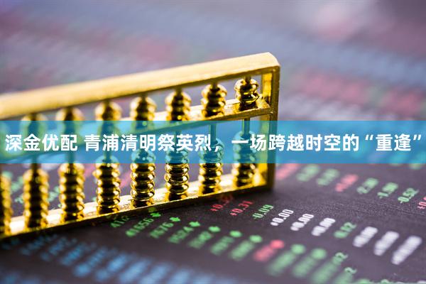 深金优配 青浦清明祭英烈，一场跨越时空的“重逢”