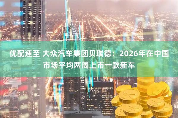 优配速至 大众汽车集团贝瑞德：2026年在中国市场平均两周上市一款新车