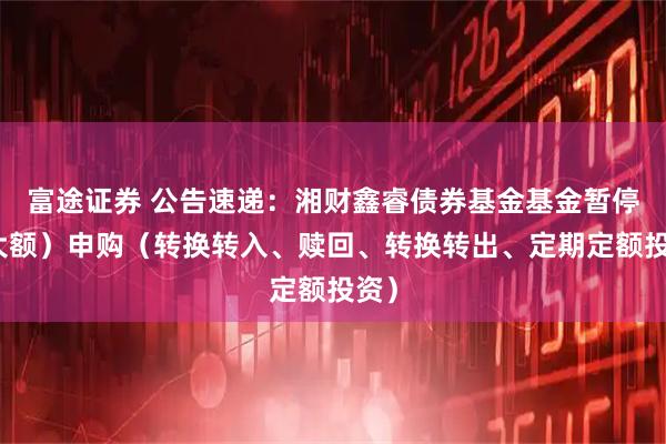 富途证券 公告速递：湘财鑫睿债券基金基金暂停（大额）申购（转换转入、赎回、转换转出、定期定额投资）