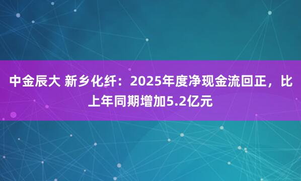 中金辰大 新乡化纤：2025年度净现金流回正，比上年同期增加5.2亿元