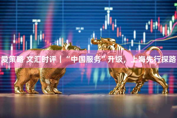 爱策略 文汇时评｜“中国服务”升级，上海先行探路