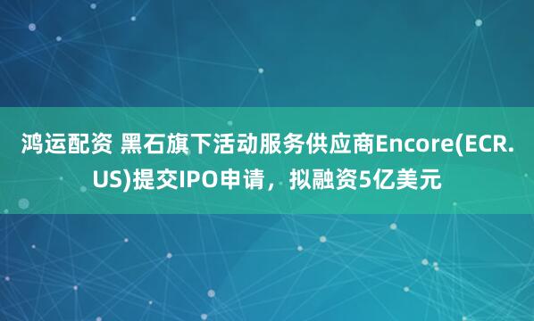 鸿运配资 黑石旗下活动服务供应商Encore(ECR.US)提交IPO申请，拟融资5亿美元