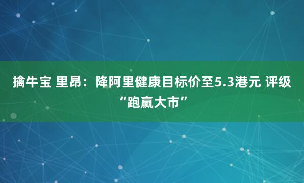 擒牛宝 里昂：降阿里健康目标价至5.3港元 评级“跑赢大市”