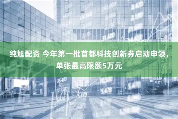 纯旭配资 今年第一批首都科技创新券启动申领，单张最高限额5万元
