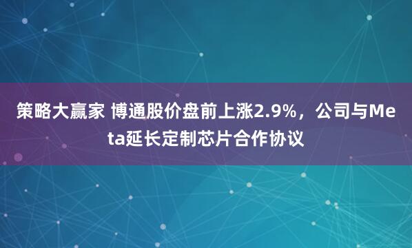 策略大赢家 博通股价盘前上涨2.9%，公司与Meta延长定制芯片合作协议